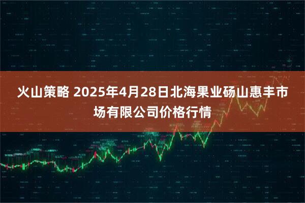 火山策略 2025年4月28日北海果业砀山惠丰市场有限公司价格行情