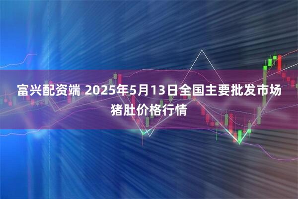 富兴配资端 2025年5月13日全国主要批发市场猪肚价格行情