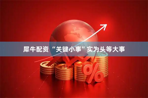 犀牛配资 “关键小事”实为头等大事