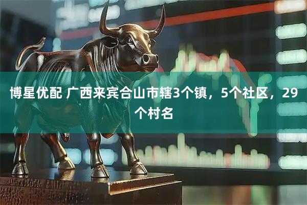 博星优配 广西来宾合山市辖3个镇，5个社区，29个村名