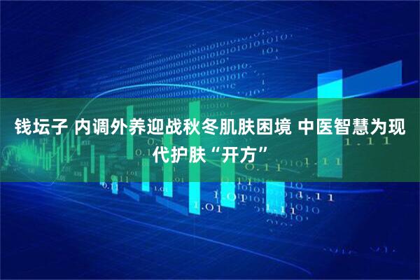 钱坛子 内调外养迎战秋冬肌肤困境 中医智慧为现代护肤“开方”
