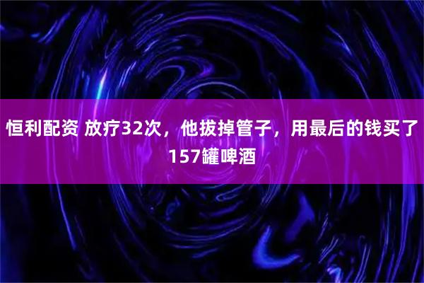 恒利配资 放疗32次，他拔掉管子，用最后的钱买了157罐啤酒