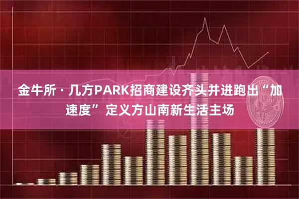 金牛所 · 几方PARK招商建设齐头并进跑出“加速度” 定义方山南新生活主场