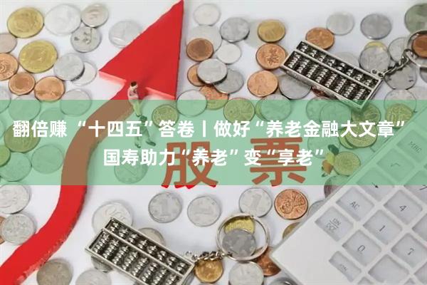 翻倍赚 “十四五”答卷丨做好“养老金融大文章” 国寿助力“养老”变“享老”