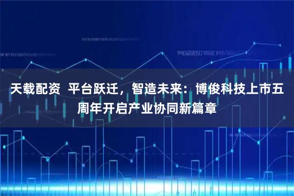 天载配资  平台跃迁，智造未来：博俊科技上市五周年开启产业协同新篇章