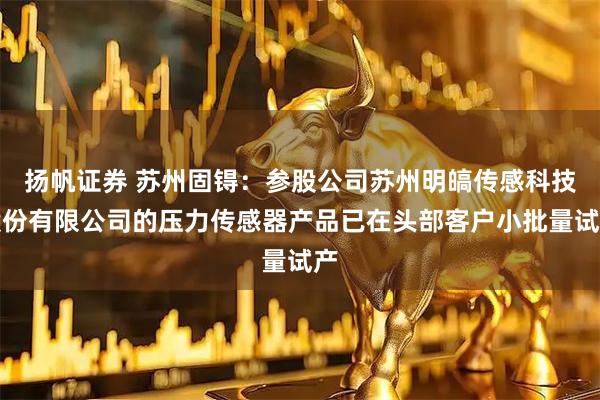 扬帆证券 苏州固锝：参股公司苏州明皜传感科技股份有限公司的压力传感器产品已在头部客户小批量试产
