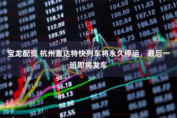 宝龙配资 杭州直达特快列车将永久停运，最后一班即将发车