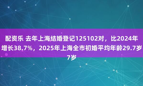 配资乐 去年上海结婚登记125102对，比2024年增长38.7%，2025年上海全市初婚平均年龄29.7岁