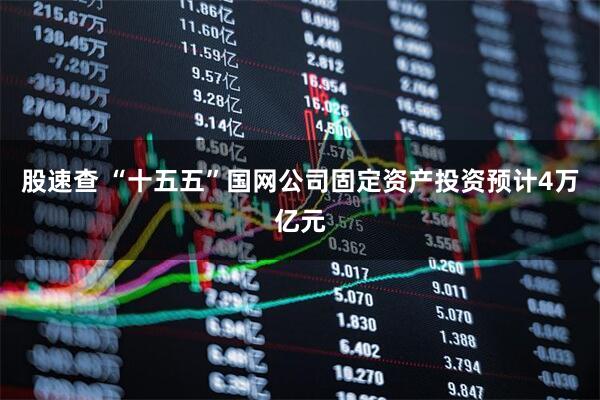股速查 “十五五”国网公司固定资产投资预计4万亿元