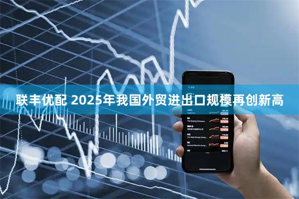 联丰优配 2025年我国外贸进出口规模再创新高