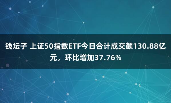钱坛子 上证50指数ETF今日合计成交额130.88亿元，环比增加37.76%