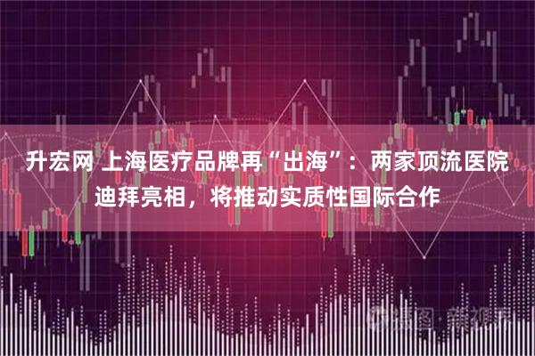 升宏网 上海医疗品牌再“出海”：两家顶流医院迪拜亮相，将推动实质性国际合作