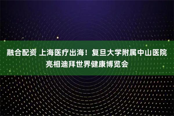 融合配资 上海医疗出海！复旦大学附属中山医院亮相迪拜世界健康博览会