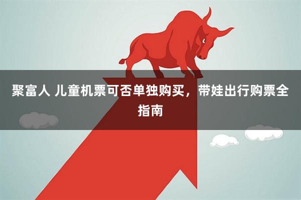 聚富人 儿童机票可否单独购买，带娃出行购票全指南