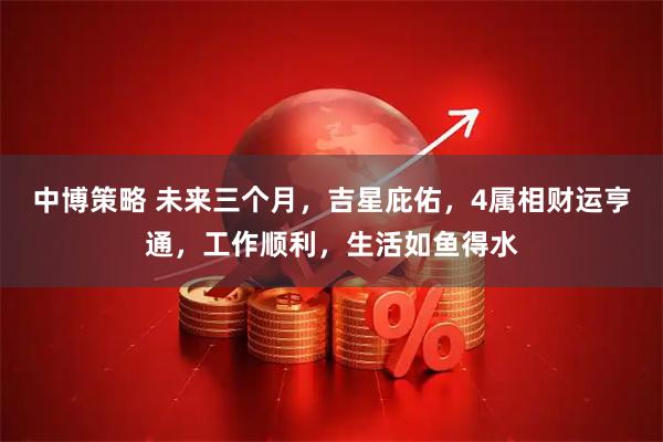 中博策略 未来三个月，吉星庇佑，4属相财运亨通，工作顺利，生活如鱼得水