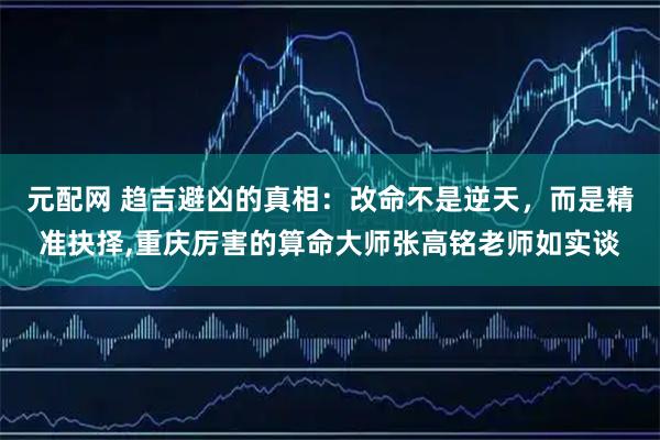 元配网 趋吉避凶的真相：改命不是逆天，而是精准抉择,重庆厉害的算命大师张高铭老师如实谈