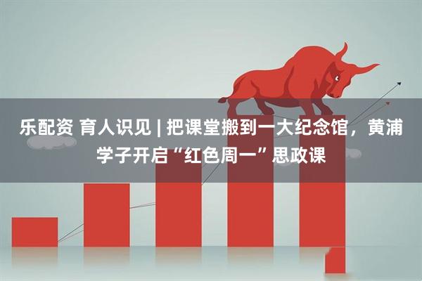 乐配资 育人识见 | 把课堂搬到一大纪念馆，黄浦学子开启“红色周一”思政课