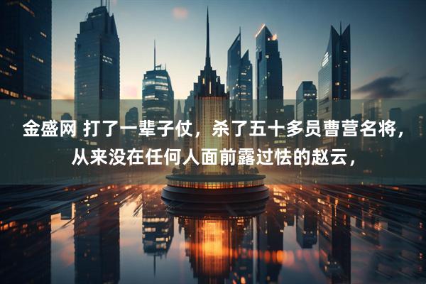 金盛网 打了一辈子仗,杀了五十多员曹营名将,从来没在任何人面前露过怯的赵云,