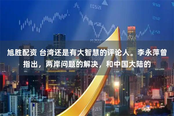 旭胜配资 台湾还是有大智慧的评论人。李永萍曾指出，两岸问题的解决，和中国大陆的